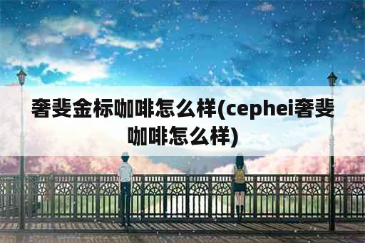 奢斐金标咖啡怎么样(cephei奢斐咖啡怎么样)