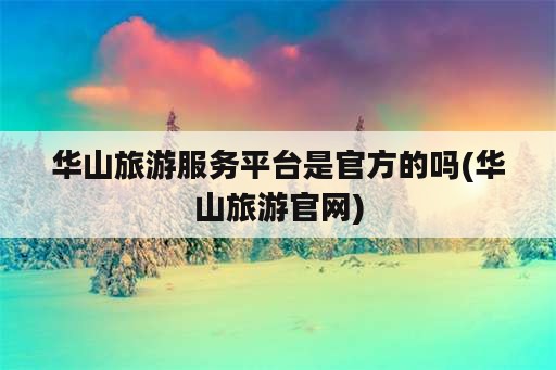 华山旅游服务平台是官方的吗(华山旅游官网)