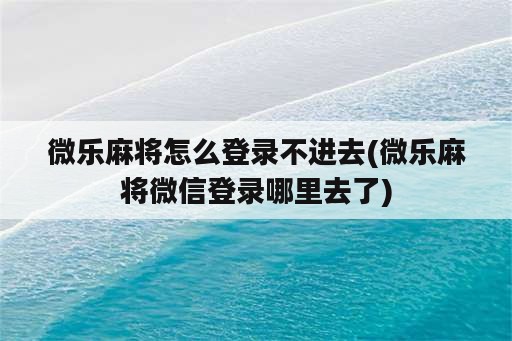 微乐麻将怎么登录不进去(微乐麻将微信登录哪里去了)