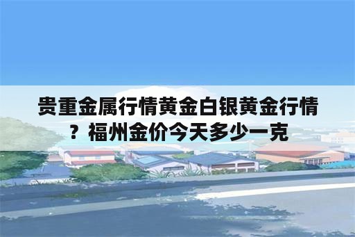 贵重金属行情黄金白银黄金行情？福州金价今天多少一克