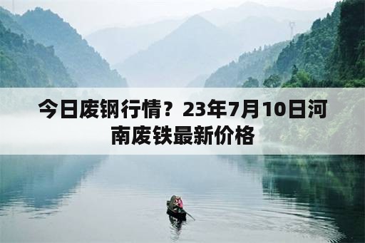 今日废钢行情？23年7月10日河南废铁最新价格