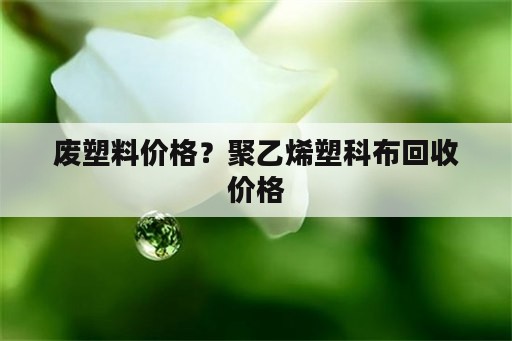 废塑料价格？聚乙烯塑科布回收价格