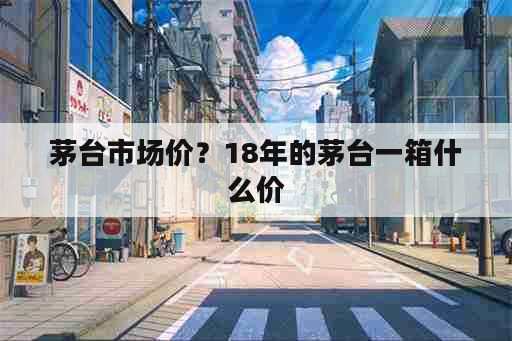 茅台市场价？18年的茅台一箱什么价