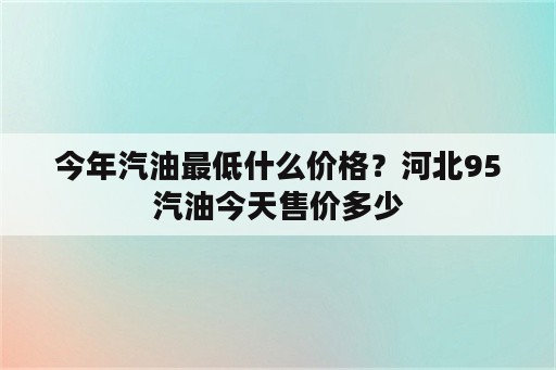 今年汽油最低什么价格？河北95汽油今天售价多少