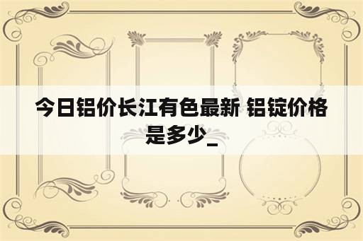 今日铝价长江有色最新 铝锭价格是多少_