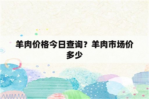 羊肉价格今日查询？羊肉市场价多少