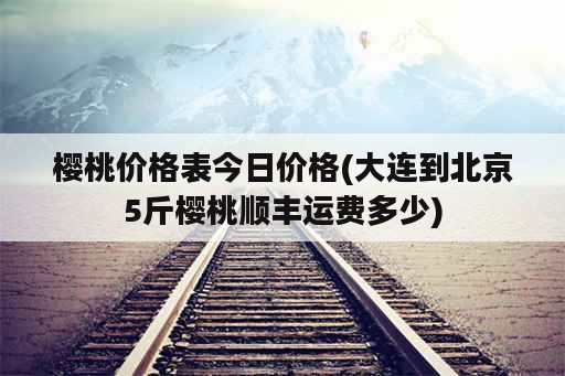 樱桃价格表今日价格(大连到北京5斤樱桃顺丰运费多少)