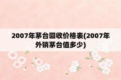 2007年茅台回收价格表(2007年外销茅台值多少)