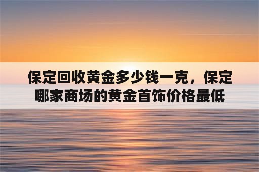 保定回收黄金多少钱一克，保定哪家商场的黄金首饰价格最低